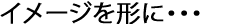 イメージを形に